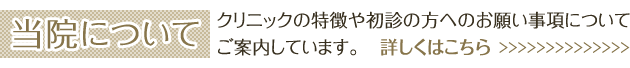 当院について クリニックの特徴や初診の方へのお願い事項についてご案内しています。 詳しくはこちら